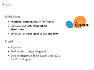 About 
Scikit-Learn 
 Machine learning library for Python 
 Classical and well-established 
algorithms 
 Emphasis on code ...