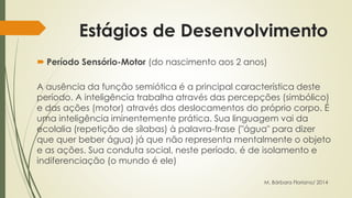 Estágios de Desenvolvimento 
 Período Sensório-Motor (do nascimento aos 2 anos) 
A ausência da função semiótica é a principal característica deste 
período. A inteligência trabalha através das percepções (simbólico) 
e das ações (motor) através dos deslocamentos do próprio corpo. É 
uma inteligência iminentemente prática. Sua linguagem vai da 
ecolalia (repetição de sílabas) à palavra-frase ("água" para dizer 
que quer beber água) já que não representa mentalmente o objeto 
e as ações. Sua conduta social, neste período, é de isolamento e 
indiferenciação (o mundo é ele) 
M. Bárbara Floriano/ 2014 
 