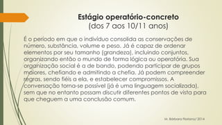Estágio operatório-concreto 
(dos 7 aos 10/11 anos) 
É o período em que o indivíduo consolida as conservações de 
número, substância, volume e peso. Já é capaz de ordenar 
elementos por seu tamanho (grandeza), incluindo conjuntos, 
organizando então o mundo de forma lógica ou operatória. Sua 
organização social é a de bando, podendo participar de grupos 
maiores, chefiando e admitindo a chefia. Já podem compreender 
regras, sendo fiéis a ela, e estabelecer compromissos. A 
conversação torna-se possível (já é uma linguagem socializada), 
sem que no entanto possam discutir diferentes pontos de vista para 
que cheguem a uma conclusão comum. 
M. Bárbara Floriano/ 2014 
 