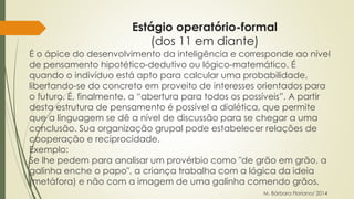 Estágio operatório-formal 
(dos 11 em diante) 
É o ápice do desenvolvimento da inteligência e corresponde ao nível 
de pensamento hipotético-dedutivo ou lógico-matemático. É 
quando o indivíduo está apto para calcular uma probabilidade, 
libertando-se do concreto em proveito de interesses orientados para 
o futuro. É, finalmente, a “abertura para todos os possíveis”. A partir 
desta estrutura de pensamento é possível a dialética, que permite 
que a linguagem se dê a nível de discussão para se chegar a uma 
conclusão. Sua organização grupal pode estabelecer relações de 
cooperação e reciprocidade. 
Exemplo: 
Se lhe pedem para analisar um provérbio como "de grão em grão, a 
galinha enche o papo", a criança trabalha com a lógica da ideia 
(metáfora) e não com a imagem de uma galinha comendo grãos. 
M. Bárbara Floriano/ 2014 
 