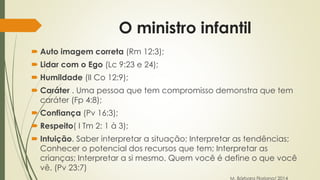 O ministro infantil 
 Auto imagem correta (Rm 12:3); 
 Lidar com o Ego (Lc 9:23 e 24); 
 Humildade (II Co 12:9); 
 Caráter . Uma pessoa que tem compromisso demonstra que tem 
caráter (Fp 4:8); 
 Confiança (Pv 16:3); 
 Respeito( I Tm 2: 1 à 3); 
 Intuição. Saber interpretar a situação; Interpretar as tendências; 
Conhecer o potencial dos recursos que tem; Interpretar as 
crianças; Interpretar a si mesmo. Quem você é define o que você 
vê. (Pv 23:7) 
M. Bárbara Floriano/ 2014 
 