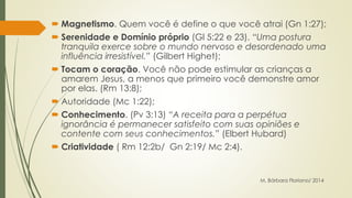  Magnetismo. Quem você é define o que você atrai (Gn 1:27); 
 Serenidade e Domínio próprio (Gl 5:22 e 23). “Uma postura 
tranquila exerce sobre o mundo nervoso e desordenado uma 
influência irresistível.” (Gilbert Highet); 
 Tocam o coração. Você não pode estimular as crianças a 
amarem Jesus, a menos que primeiro você demonstre amor 
por elas. (Rm 13:8); 
 Autoridade (Mc 1:22); 
 Conhecimento. (Pv 3:13) “A receita para a perpétua 
ignorância é permanecer satisfeito com suas opiniões e 
contente com seus conhecimentos.” (Elbert Hubard) 
 Criatividade ( Rm 12:2b/ Gn 2:19/ Mc 2:4). 
M. Bárbara Floriano/ 2014 
 