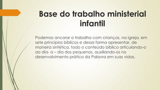 Base do trabalho ministerial 
infantil 
Podemos ancorar o trabalho com crianças, na igreja, em 
sete princípios bíblicos e dessa forma apresentar, de 
maneira sintética, todo o conteúdo bíblico articulando-o 
ao dia- a – dia dos pequenos, auxiliando-os no 
desenvolvimento prático da Palavra em suas vidas. 
 