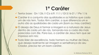 1º Caráter 
 Textos base: Gn 1:26 / I Co 6:9; 11:1 / Gl 5:16-21 / 1Pe 1:16 
 Caráter é o conjunto das qualidades e os hábitos que cada 
um de nós tem. Todos têm caráter, o que diferencia um e 
outro são as qualidades de cada um (bom ou mau caráter); 
 O desejo de Deus é formar a imagem e a natureza de Jesus 
dentro de cada um de nós, tornando-nos a cada dia mais 
parecidos com Ele. Para isso, o caráter de Jesus tem que ser 
impresso em nós; 
 Todo líder de excelência, todo homem ou mulher de Deus, 
que deseja realmente ser imagem e semelhança do seu 
Criador, precisa ter um bom caráter. 
M. Bárbara Floriano/ 2014 
 