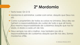 2º Mordomia 
 Texto base: Gn 2:15 
 Mordomia é administrar, cuidar com amor, daquilo que Deus nos 
dá; 
 Como o proprietário de todas as coisas no Universo, Deus deu ao 
homem a responsabilidade de cuidar de tudo o que ali havia. 
Essa mesma responsabilidade de cuidarmos daquilo que nos foi 
dado, é dada a cada um de nós; 
 Deus sempre nos dá o melhor, mas também nos dá a 
responsabilidade de cuidarmos daquilo que Ele nos deu. Somos 
mordomos d'Ele. 
M. Bárbara Floriano/ 2014 
 
