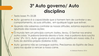 3º Auto governo/ Auto 
disciplina 
 Texto base: Pv 25:28 
 Auto- governo é a capacidade que o homem tem de controlar o seu 
comportamento, as suas atitudes, em qualquer lugar que estiver; 
 Quando não sabemos controlar as nossas atitudes, estamos expostos ao 
resultado das nossas ações; 
 O mundo tem um princípio comum: bateu, levou. O Senhor nos ensina 
outra coisa: "A palavra branda desvia o furor, mas a palavra dura suscita 
a ira." (Pv 15:1). Auto- governo é uma obra do Espírito em nossa vida. É o 
fruto do domínio próprio (Gálatas 5:23); 
 Auto- governo não se consegue sozinho. Precisamos do Espírito de Deus 
para nos ajudar a vencer a nossa carne. 
M. Bárbara Floriano/ 2014 
 