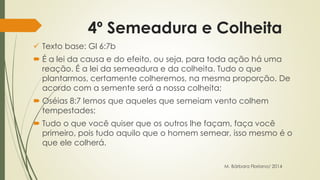 4º Semeadura e Colheita 
 Texto base: Gl 6:7b 
 É a lei da causa e do efeito, ou seja, para toda ação há uma 
reação. É a lei da semeadura e da colheita. Tudo o que 
plantarmos, certamente colheremos, na mesma proporção. De 
acordo com a semente será a nossa colheita; 
 Oséias 8:7 lemos que aqueles que semeiam vento colhem 
tempestades; 
 Tudo o que você quiser que os outros lhe façam, faça você 
primeiro, pois tudo aquilo que o homem semear, isso mesmo é o 
que ele colherá. 
M. Bárbara Floriano/ 2014 
 