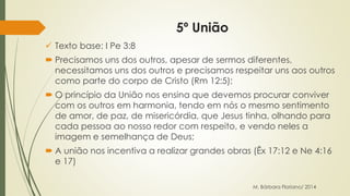 5º União 
 Texto base: I Pe 3:8 
 Precisamos uns dos outros, apesar de sermos diferentes, 
necessitamos uns dos outros e precisamos respeitar uns aos outros 
como parte do corpo de Cristo (Rm 12:5); 
 O princípio da União nos ensina que devemos procurar conviver 
com os outros em harmonia, tendo em nós o mesmo sentimento 
de amor, de paz, de misericórdia, que Jesus tinha, olhando para 
cada pessoa ao nosso redor com respeito, e vendo neles a 
imagem e semelhança de Deus; 
 A união nos incentiva a realizar grandes obras (Êx 17:12 e Ne 4:16 
e 17) 
M. Bárbara Floriano/ 2014 
 