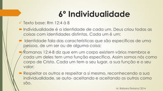 6º Individualidade 
 Texto base: Rm 12:4 à 8 
 Individualidade é a identidade de cada um. Deus criou todas as 
coisas com identidades distintas. Cada um é um; 
 Identidade fala das características que são específicas de uma 
pessoa, de um ser ou de alguma coisa; 
 Romanos 12:4-8 diz que em um corpo existem vários membros e 
cada um deles tem uma função específica. Assim somos nós como 
corpo de Cristo. Cada um tem o seu lugar, a sua função e o seu 
valor; 
 Respeitar os outros e respeitar a si mesmo, reconhecendo a sua 
individualidade, se auto- aceitando e aceitando os outros como 
são. 
M. Bárbara Floriano/ 2014 
 