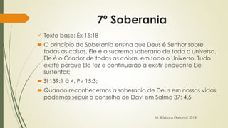 7º Soberania 
 Texto base: Êx 15:18 
 O princípio da Soberania ensina que Deus é Senhor sobre 
todas as coisas, Ele é o supremo soberano de todo o universo. 
Ele é o Criador de todas as coisas, em todo o Universo. Tudo 
existe porque Ele fez e continuarão a existir enquanto Ele 
sustentar; 
 Sl 139:1 à 4, Pv 15:3; 
 Quando reconhecemos a soberania de Deus em nossas vidas, 
podemos seguir o conselho de Davi em Salmo 37: 4,5 
M. Bárbara Floriano/ 2014 
 