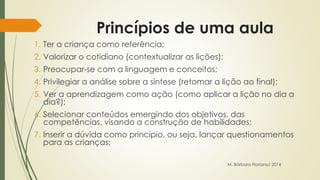Princípios de uma aula 
1. Ter a criança como referência; 
2. Valorizar o cotidiano (contextualizar as lições); 
3. Preocupar-se com a linguagem e conceitos; 
4. Privilegiar a análise sobre a síntese (retomar a lição ao final); 
5. Ver a aprendizagem como ação (como aplicar a lição no dia a 
dia?); 
6. Selecionar conteúdos emergindo dos objetivos, das 
competências, visando a construção de habilidades; 
7. Inserir a dúvida como princípio, ou seja, lançar questionamentos 
para as crianças; 
M. Bárbara Floriano/ 2014 
 
