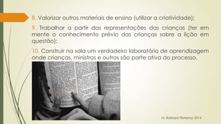 8. Valorizar outros materiais de ensino (utilizar a criatividade); 
9. Trabalhar a partir das representações das crianças (ter em 
mente o conhecimento prévio das crianças sobre a lição em 
questão); 
10. Construir na sala um verdadeiro laboratório de aprendizagem 
onde crianças, ministros e outros são parte ativa do processo. 
M. Bárbara Floriano/ 2014 
 