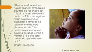 “Que maravilha será ver 
nossas crianças firmadas na 
doutrina da redenção por 
Cristo! Se forem prevenidas 
contra os falsos evangelhos 
dessa era perversa, e 
ensinadas a firmar-se na 
rocha eterna da obra 
consumada de Cristo, 
podemos esperar que a 
próxima geração venha a 
manter a fé e que será 
melhor do que a de seus 
pais.” 
Charles Spurgeon 
M. Bárbara Floriano/ 2014 
 