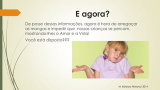 E agora? 
De posse dessas informações, agora é hora de arregaçar 
as mangas e impedir que nossas crianças se percam, 
mostrando-lhes o Amor e a Vida! 
Você está disposto??? 
M. Bárbara Floriano/ 2014 
 