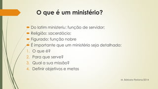 O que é um ministério? 
 Do latim ministeriu: função de servidor; 
 Religião: sacerdócio; 
 Figurado: função nobre 
 É importante que um ministério seja detalhado: 
1. O que é? 
2. Para que serve? 
3. Qual a sua missão? 
4. Definir objetivos e metas 
M. Bárbara Floriano/2014 
 