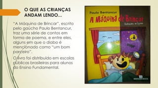 O QUE AS CRIANÇAS 
ANDAM LENDO... 
“A Máquina de Brincar”, escrito 
pelo gaúcho Paulo Bentancur, 
traz uma série de contos em 
forma de poema, e entre eles, 
alguns em que o diabo é 
mencionado como “um bom 
parceiro”. 
O livro foi distribuído em escolas 
públicas brasileiras para alunos 
do Ensino Fundamental. 
 