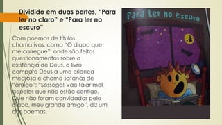 Dividido em duas partes, “Para 
ler no claro” e “Para ler no 
escuro” 
Com poemas de títulos 
chamativos, como “O diabo que 
me carregue”, onde são feitos 
questionamentos sobre a 
existência de Deus, o livro 
compara Deus a uma criança 
medrosa e chama satanás de 
“amigo”: “Sossega! Vão falar mal 
aqueles que não estão contigo. 
Que não foram convidados pelo 
diabo, meu grande amigo”, diz um 
dos poemas. 
 