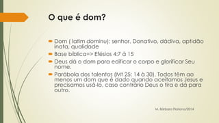 O que é dom? 
 Dom ( latim dominu): senhor. Donativo, dádiva, aptidão 
inata, qualidade 
 Base bíblica=> Efésios 4:7 à 15 
 Deus dá o dom para edificar o corpo e glorificar Seu 
nome. 
 Parábola dos talentos (Mt 25: 14 à 30). Todos têm ao 
menos um dom que é dado quando aceitamos Jesus e 
precisamos usá-lo, caso contrário Deus o tira e dá para 
outro. 
M. Bárbara Floriano/2014 
 
