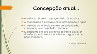 Concepção atual... 
 A infância não é um espaço cheio de lacunas; 
 A criança não é passiva e nem extremamente frágil; 
 O período da infância é cheio de curiosidade, 
conferindo uma papel ativo à criança; 
 O ambiente em que a criança se insere deve ser 
desafiador, estimulador, acolhedor, organizado e 
aconchegante. 
M. Bárbara Floriano/2014 
 