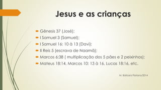 Jesus e as crianças 
 Gênesis 37 (José); 
 I Samuel 3 (Samuel); 
 I Samuel 16: 10 à 13 (Davi); 
 II Reis 5 (escrava de Naamã); 
 Marcos 6:38 ( multiplicação dos 5 pães e 2 peixinhos); 
 Mateus 18:14, Marcos 10: 13 à 16, Lucas 18:16, etc. 
M. Bárbara Floriano/2014 
 