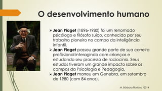 O desenvolvimento humano 
 Jean Piaget (1896-1980) foi um renomado 
psicólogo e filósofo suíço, conhecido por seu 
trabalho pioneiro no campo da inteligência 
infantil. 
 Jean Piaget passou grande parte de sua carreira 
profissional interagindo com crianças e 
estudando seu processo de raciocínio. Seus 
estudos tiveram um grande impacto sobre os 
campos da Psicologia e Pedagogia. 
 Jean Piaget morreu em Genebra, em setembro 
de 1980 (com 84 anos). 
M. Bárbara Floriano /2014 
 