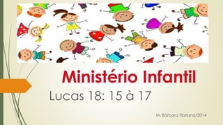 Ministério Infantil 
Lucas 18: 15 à 17 
M. Bárbara Floriano/2014 
 