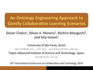 An	
  Ontology	
  Engineering	
  Approach	
  to	
  
Gamify	
  Collabora7ve	
  Learning	
  Scenarios	
  
Geiser	
  Chalco1,	
  Dilvan	
  A.	
  Moreira1,	
  Riichiro	
  Mizoguchi2,	
  
and	
  Seiji	
  Isotani1	
  
20th	
  Interna@onal	
  Conference	
  on	
  Collabora@on	
  and	
  Technology,	
  2014	
  
1University	
  of	
  São	
  Paulo,	
  Brazil.	
  
geiser@usp.br, {dilvan, sisotani}@icmc.usp.br
2Japan	
  Advanced	
  Ins@tute	
  of	
  Science	
  and	
  Technology,	
  Japan.	
  
mizo@jaist.ac.jp
 