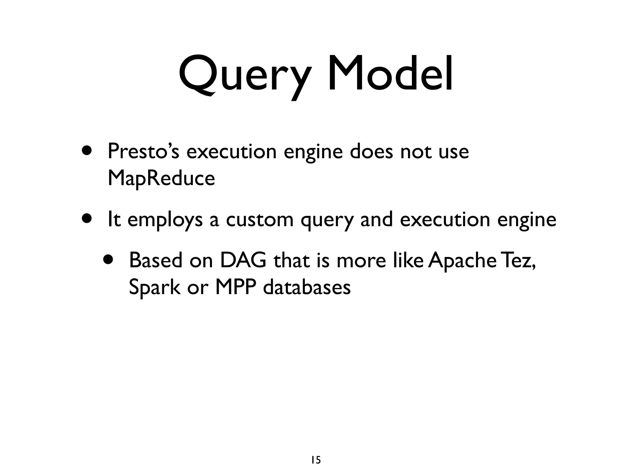 Query Model
• Presto’s execution engine does not use
MapReduce	

• It employs a custom query and execution engine	

• Based on DAG that is more like Apache Tez,
Spark or MPP databases
15
 