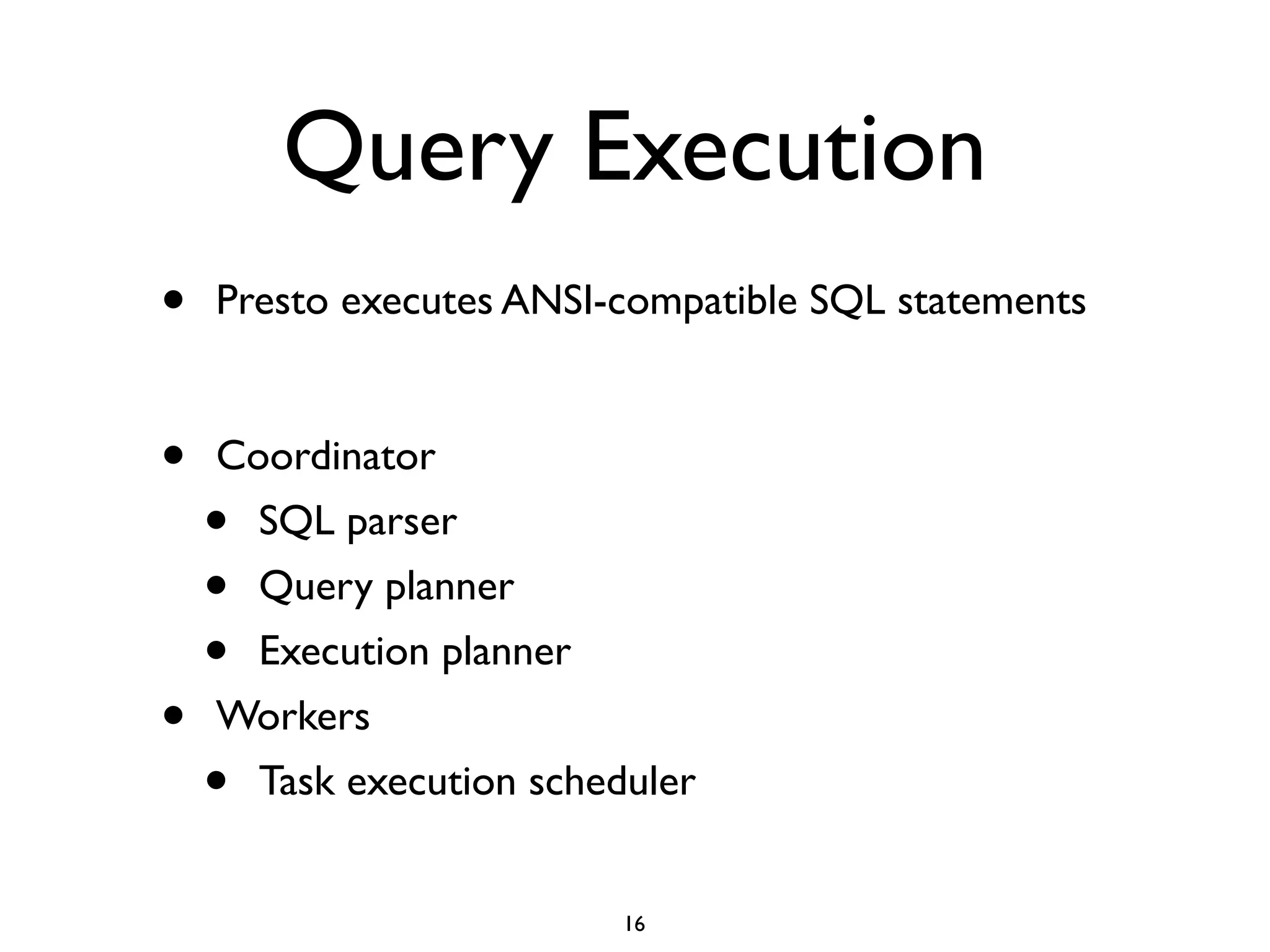 Query Execution
• Presto executes ANSI-compatible SQL statements	

!
• Coordinator	

• SQL parser	

• Query planner	

• Execution planner	

• Workers	

• Task execution scheduler
16
 