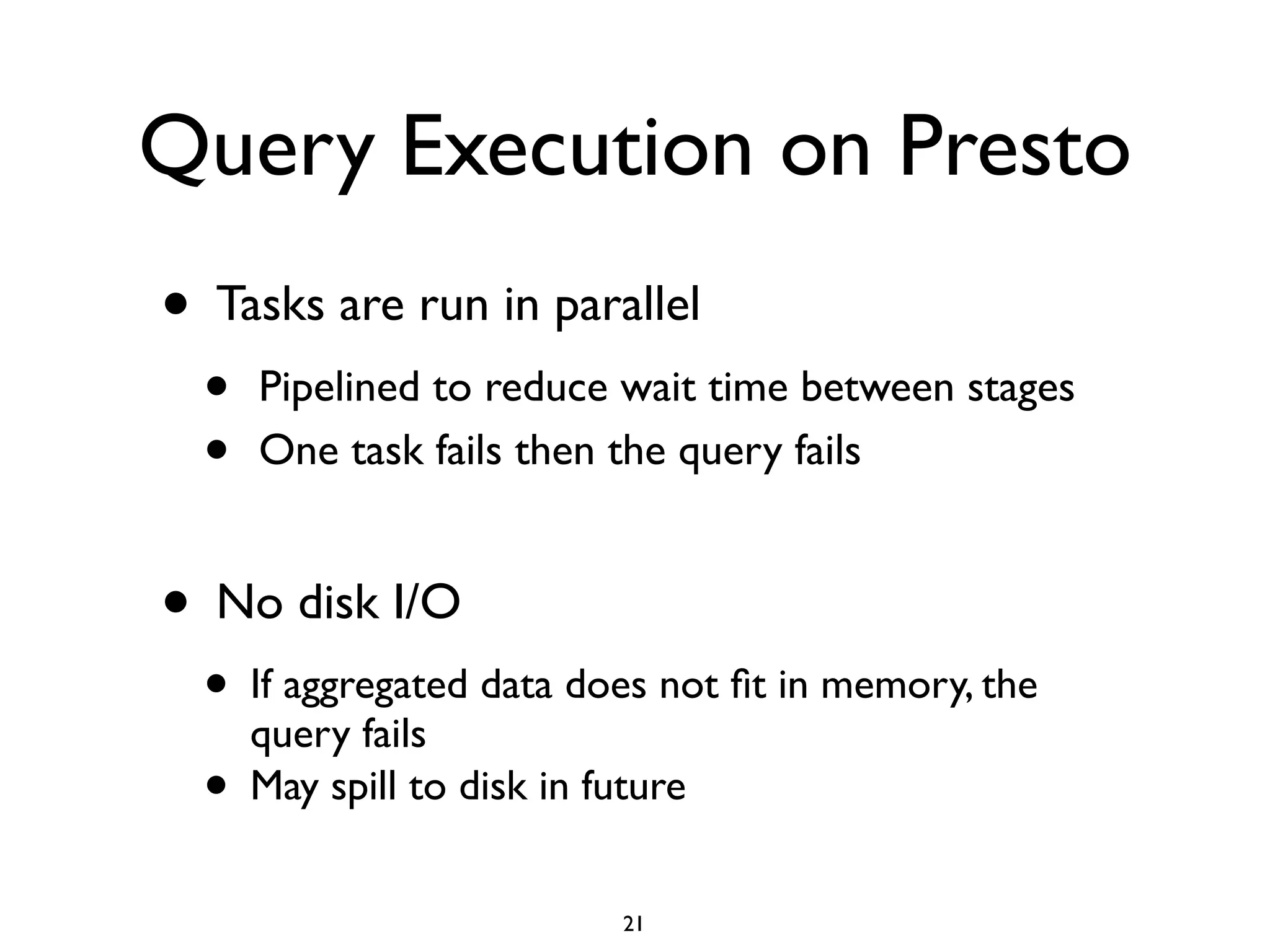 Query Execution on Presto
• Tasks are run in parallel	

• Pipelined to reduce wait time between stages	

• One task fails then the query fails	

!
• No disk I/O 	

• If aggregated data does not ﬁt in memory, the
query fails	

• May spill to disk in future
21
 