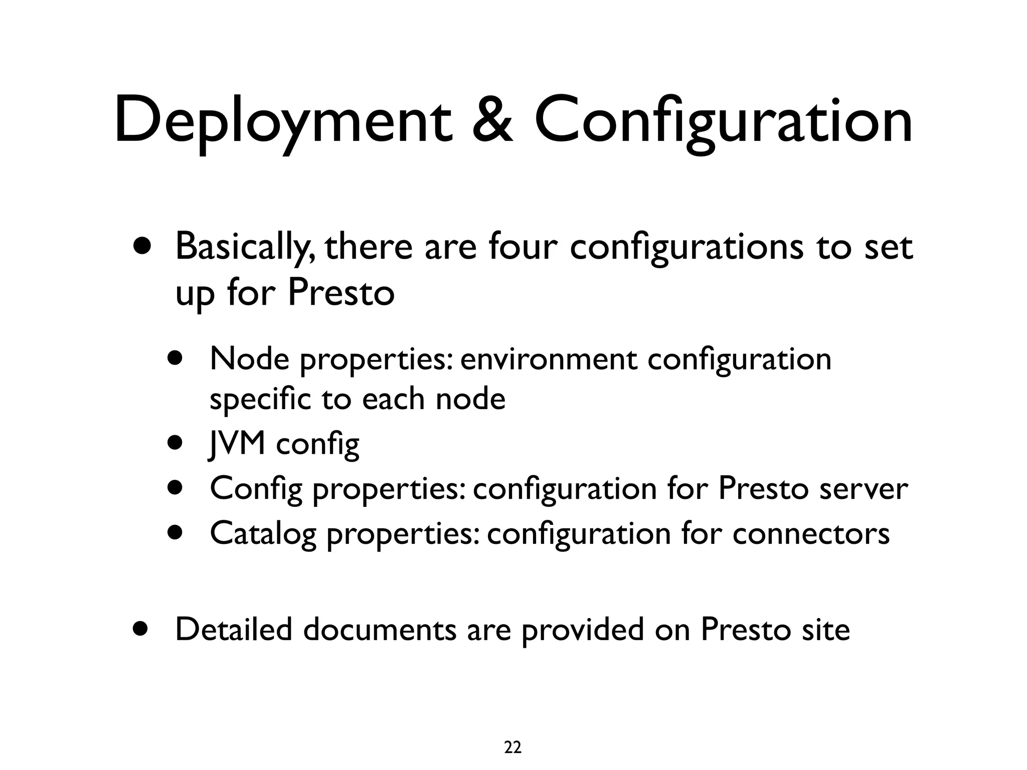 Deployment & Conﬁguration
• Basically, there are four conﬁgurations to set
up for Presto	

• Node properties: environment conﬁguration
speciﬁc to each node	

• JVM conﬁg	

• Conﬁg properties: conﬁguration for Presto server	

• Catalog properties: conﬁguration for connectors	

!
• Detailed documents are provided on Presto site
22
 