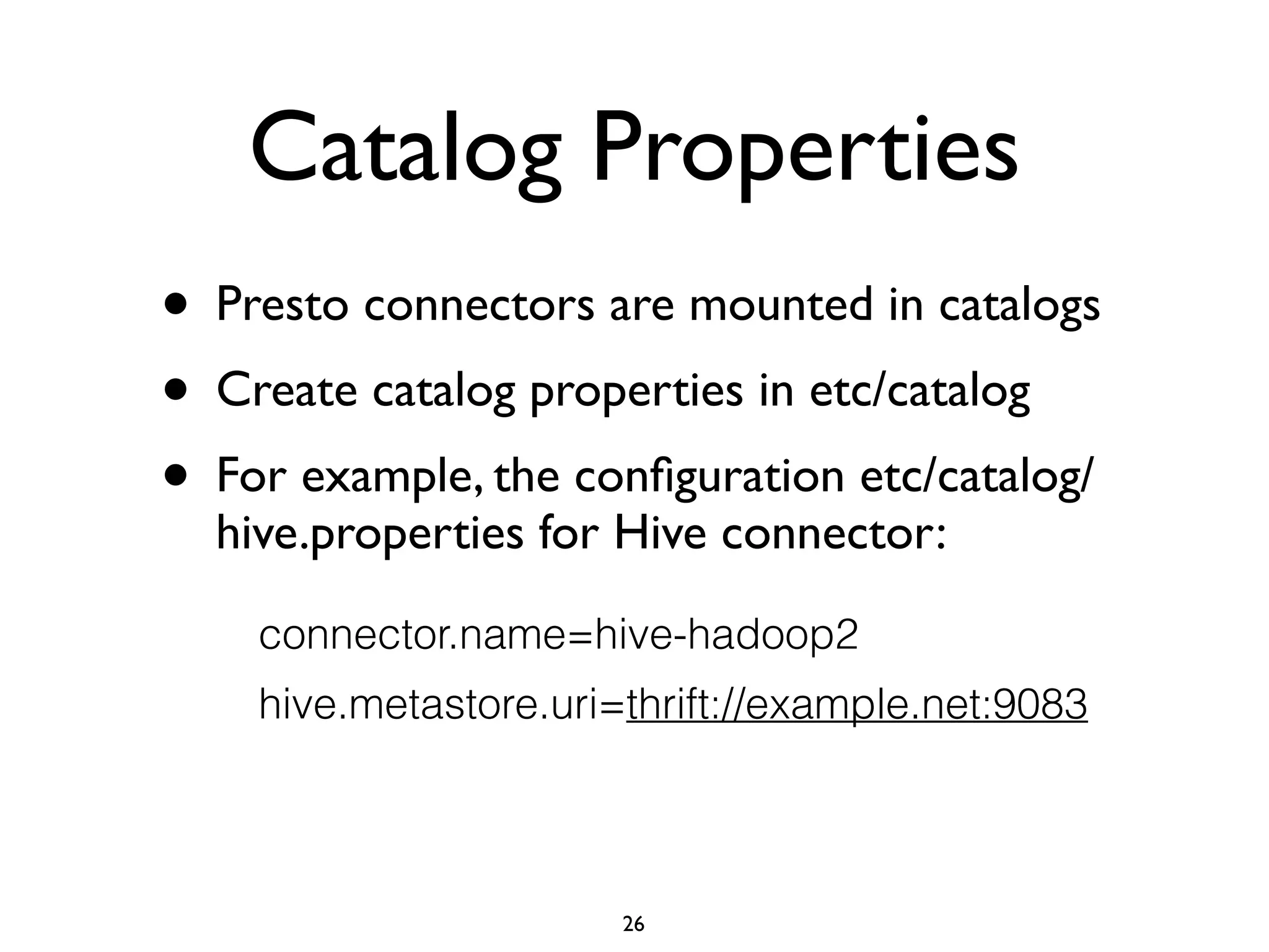 Catalog Properties
• Presto connectors are mounted in catalogs	

• Create catalog properties in etc/catalog	

• For example, the conﬁguration etc/catalog/
hive.properties for Hive connector:
connector.name=hive-hadoop2
hive.metastore.uri=thrift://example.net:9083
26
 