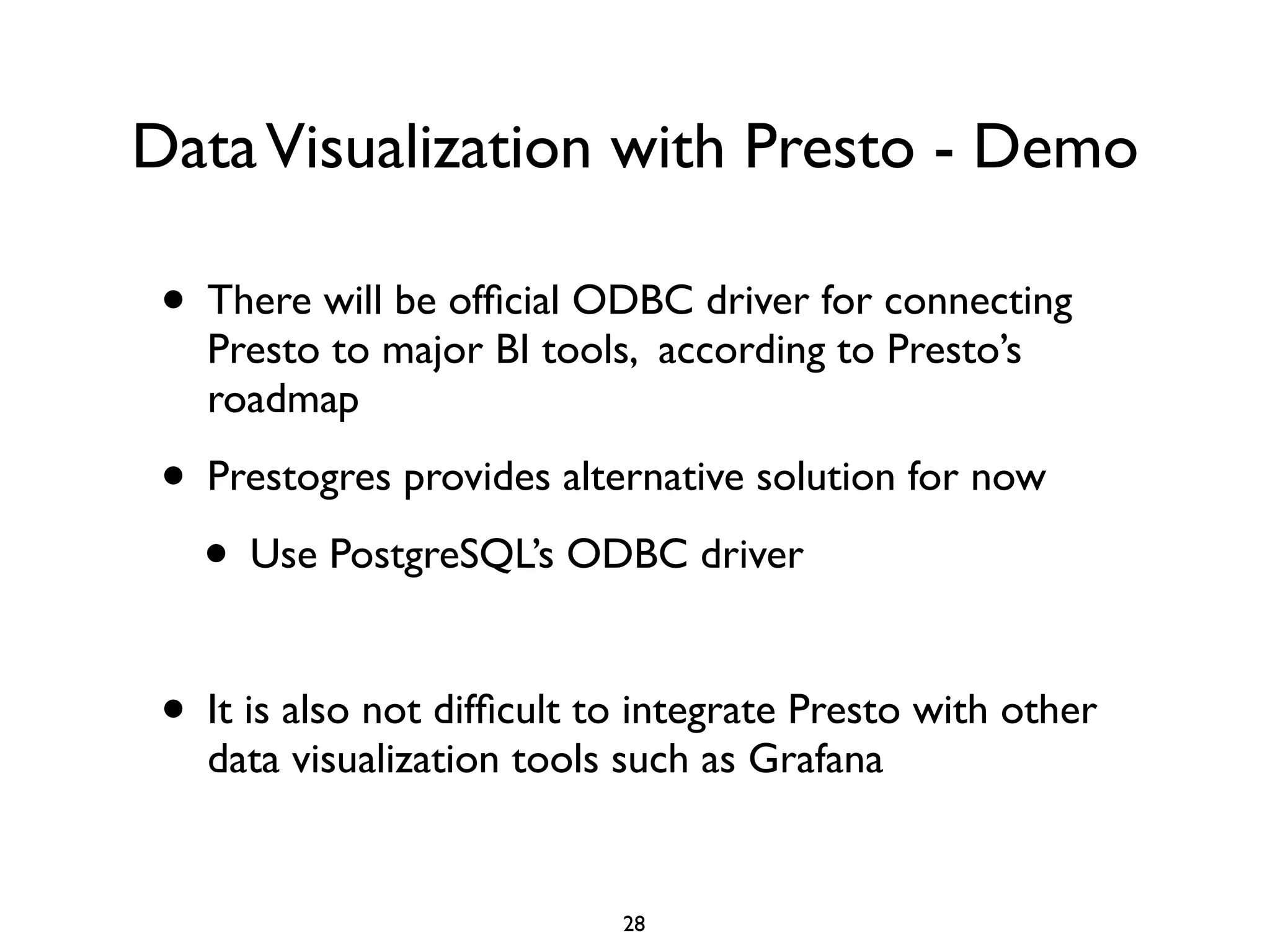 DataVisualization with Presto - Demo
• There will be ofﬁcial ODBC driver for connecting
Presto to major BI tools, according to Presto’s
roadmap	

• Prestogres provides alternative solution for now	

• Use PostgreSQL’s ODBC driver	

!
• It is also not difﬁcult to integrate Presto with other
data visualization tools such as Grafana
28
 