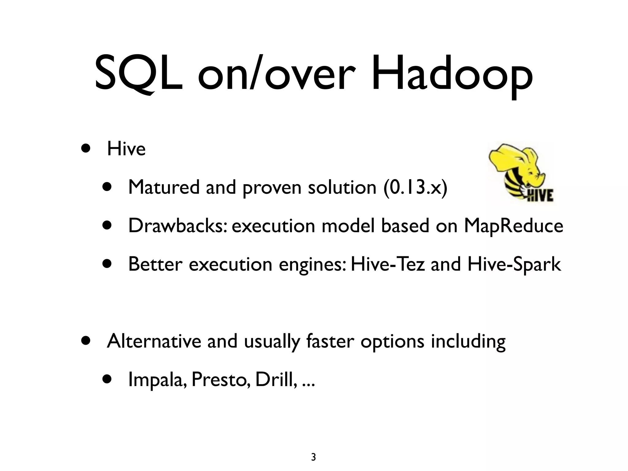 SQL on/over Hadoop
• Hive	

• Matured and proven solution (0.13.x)	

• Drawbacks: execution model based on MapReduce 	

• Better execution engines: Hive-Tez and Hive-Spark	

!
• Alternative and usually faster options including	

• Impala, Presto, Drill, ...
3
 