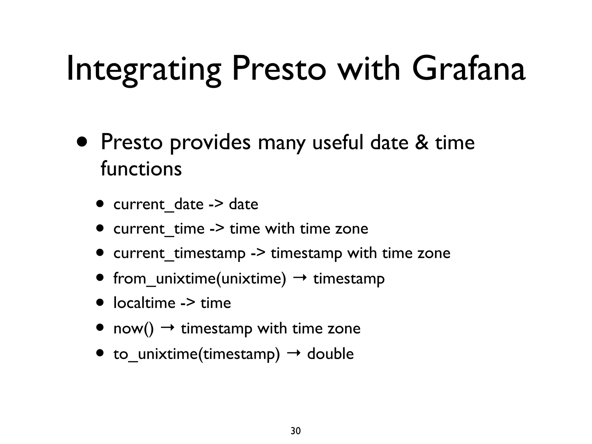 Integrating Presto with Grafana
• Presto provides many useful date & time
functions	

• current_date -> date	

• current_time -> time with time zone	

• current_timestamp -> timestamp with time zone	

• from_unixtime(unixtime) → timestamp	

• localtime -> time	

• now() → timestamp with time zone	

• to_unixtime(timestamp) → double
30
 