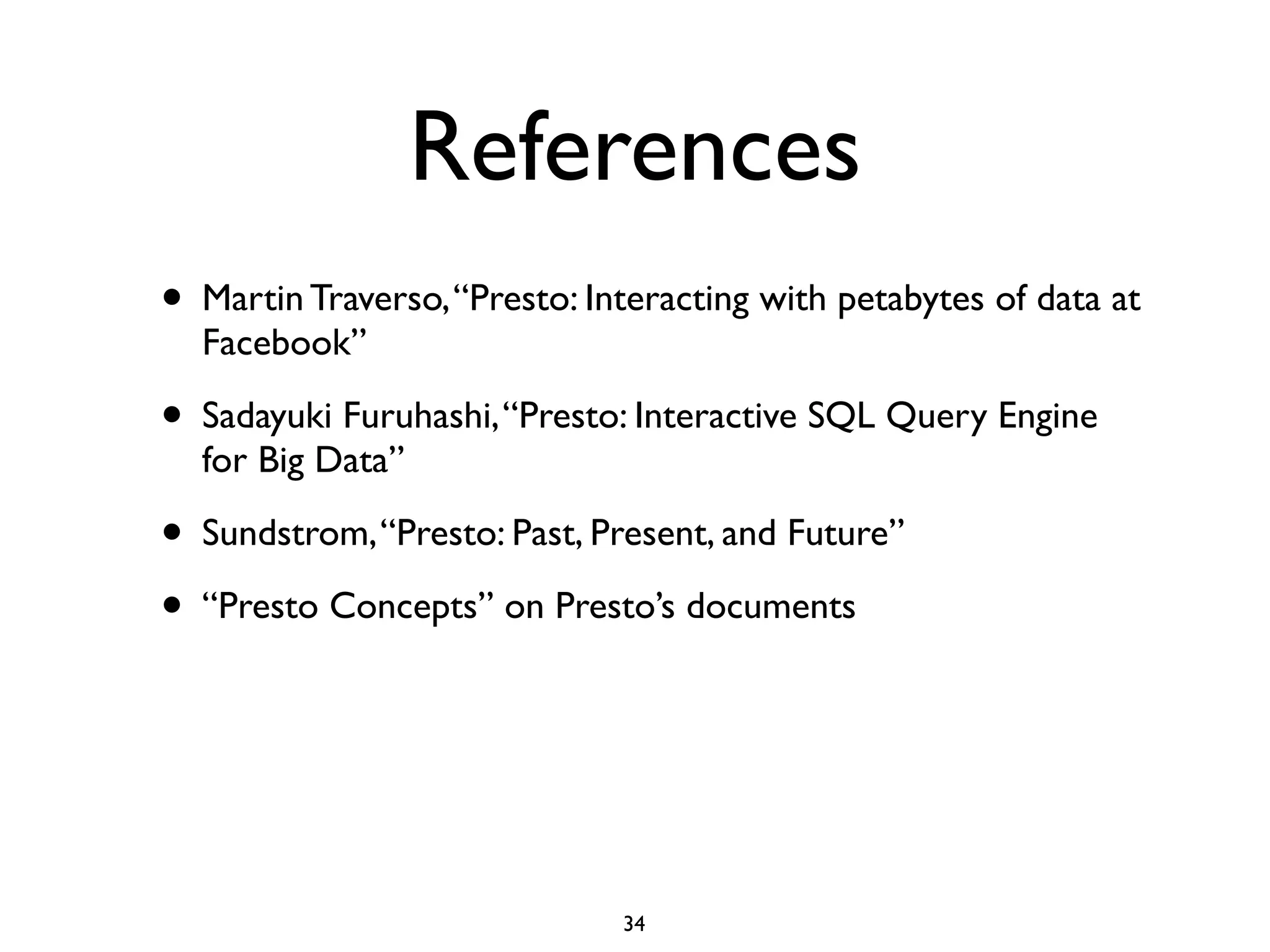 References
• Martin Traverso,“Presto: Interacting with petabytes of data at
Facebook”	

• Sadayuki Furuhashi,“Presto: Interactive SQL Query Engine
for Big Data”	

• Sundstrom,“Presto: Past, Present, and Future”	

• “Presto Concepts” on Presto’s documents
34
 