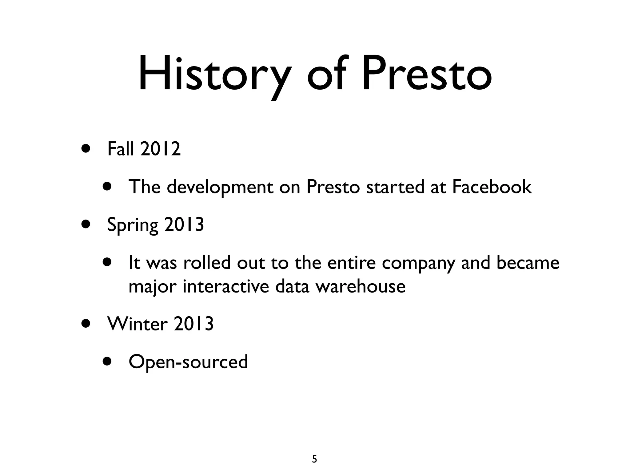 History of Presto
• Fall 2012	

• The development on Presto started at Facebook	

• Spring 2013	

• It was rolled out to the entire company and became
major interactive data warehouse	

• Winter 2013	

• Open-sourced
5
 