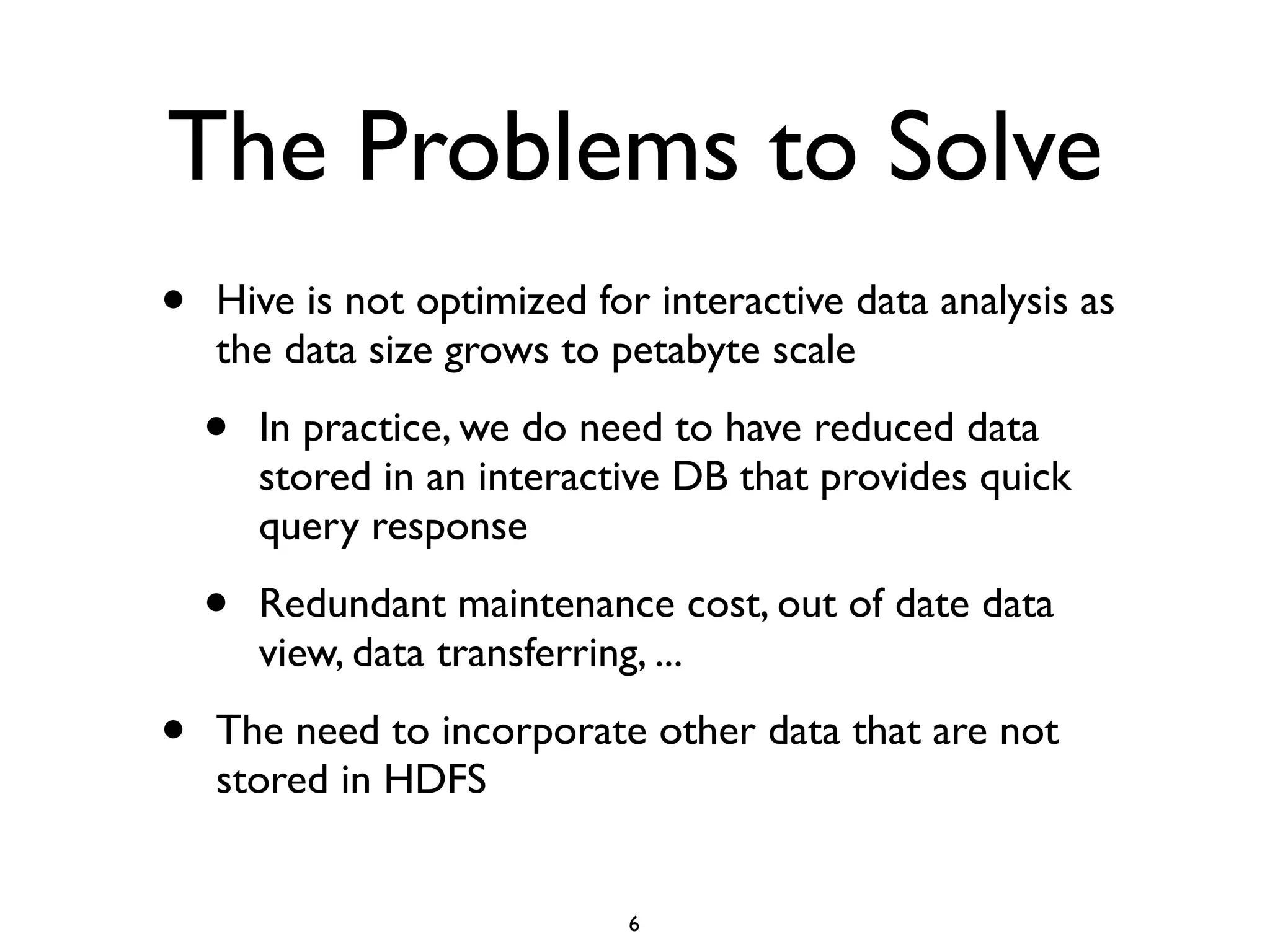 The Problems to Solve
• Hive is not optimized for interactive data analysis as
the data size grows to petabyte scale	

• In practice, we do need to have reduced data
stored in an interactive DB that provides quick
query response	

• Redundant maintenance cost, out of date data
view, data transferring, ...	

• The need to incorporate other data that are not
stored in HDFS
6
 