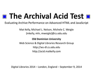 The Archival Acid Test 
Evaluating Archive Performance on Advanced HTML and JavaScript 
Mat Kelly, Michael L. Nelson, Michele C. Weigle 
{mkelly, mln, mweigle}@cs.odu.edu 
Old Dominion University 
Web Science & Digital Libraries Research Group 
http://ws-dl.cs.odu.edu 
http://acid.matkelly.com 
Digital Libraries 2014 – London, England – September 9, 2014 
 
