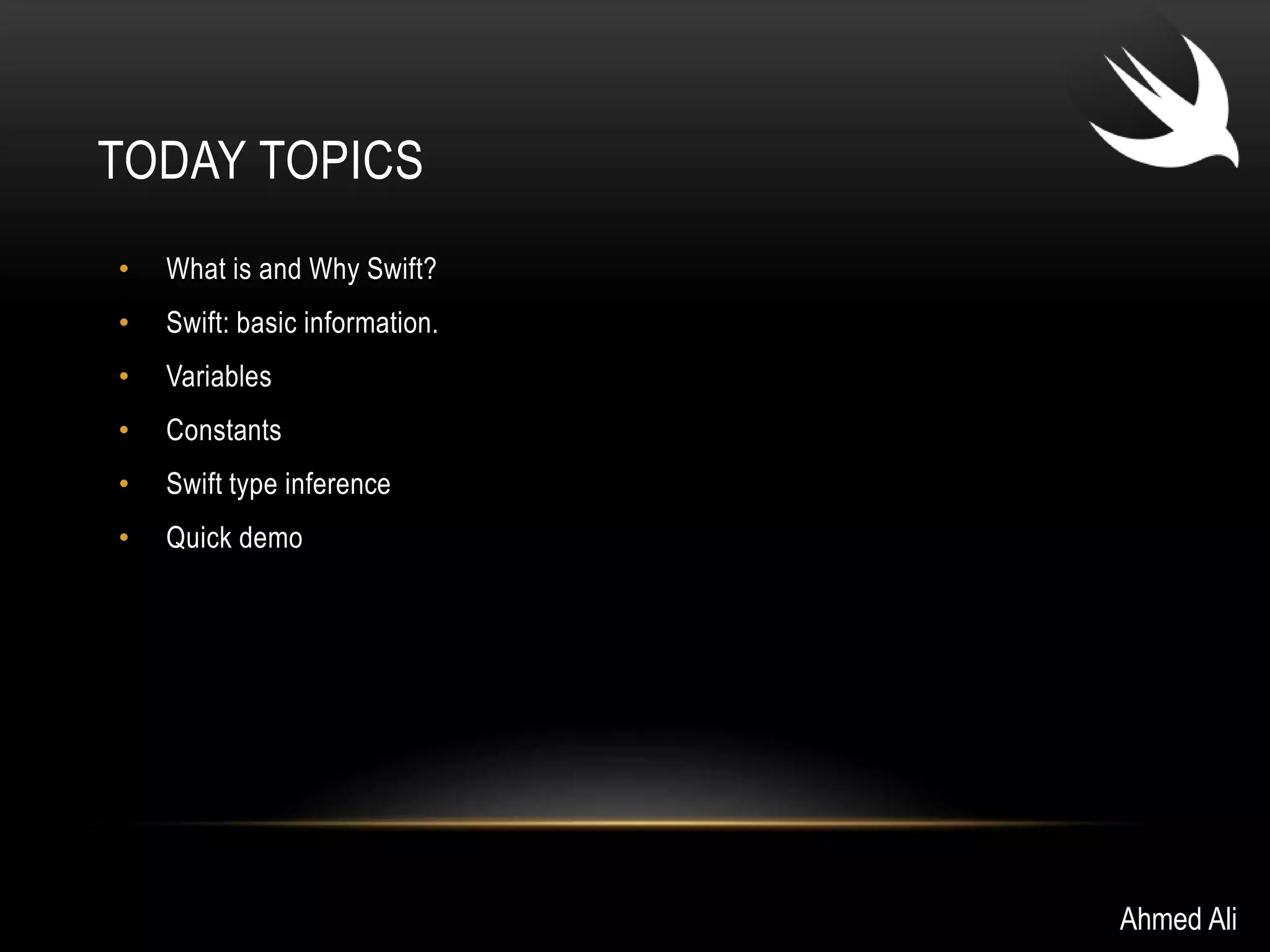TODAY TOPICS 
• What is and Why Swift? 
• Swift: basic information. 
• Variables 
• Constants 
• Swift type inference 
• Quick demo 
Ahmed Ali 
 