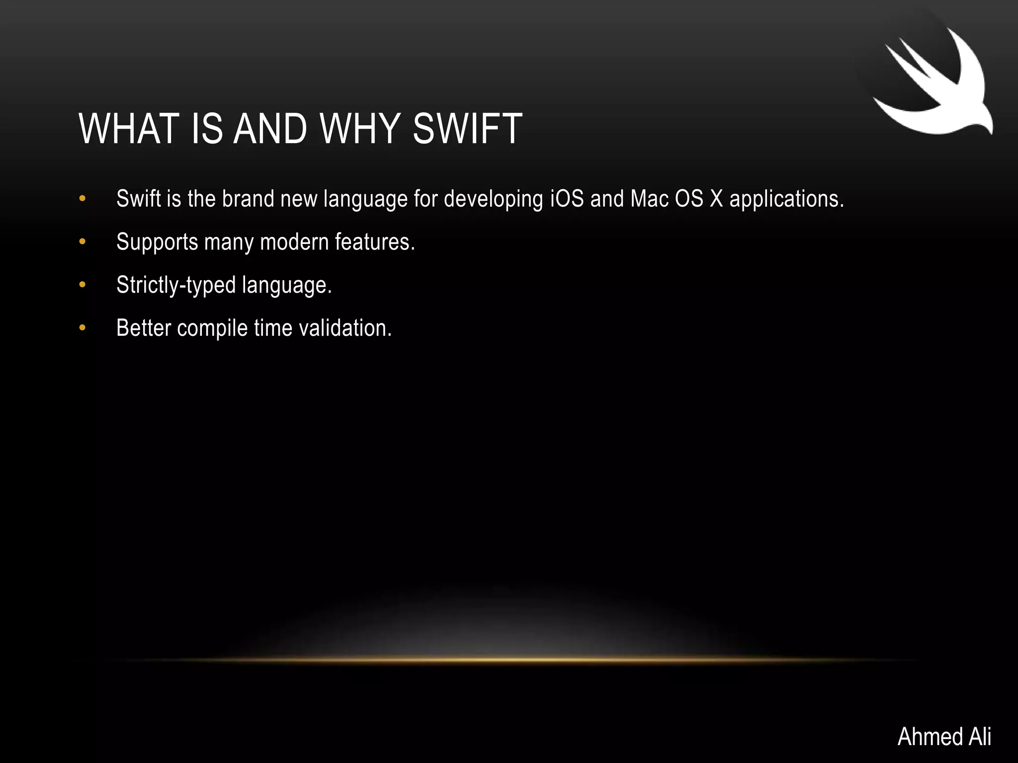 WHAT IS AND WHY SWIFT 
• Swift is the brand new language for developing iOS and Mac OS X applications. 
• Supports many modern features. 
• Strictly-typed language. 
• Better compile time validation. 
Ahmed Ali 
 