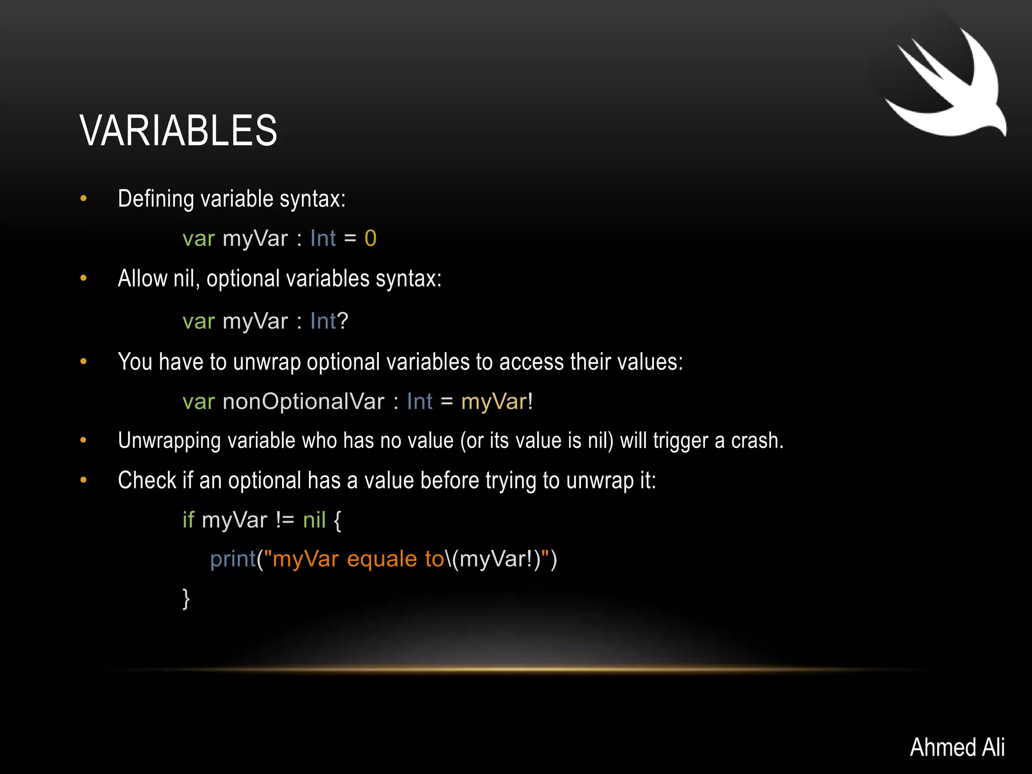 VARIABLES 
• Defining variable syntax: 
var myVar : Int = 0 
• Allow nil, optional variables syntax: 
var myVar : Int? 
• You have to unwrap optional variables to access their values: 
var nonOptionalVar : Int = myVar! 
• Unwrapping variable who has no value (or its value is nil) will trigger a crash. 
• Check if an optional has a value before trying to unwrap it: 
if myVar != nil { 
print("myVar equale to(myVar!)") 
} 
Ahmed Ali 
 