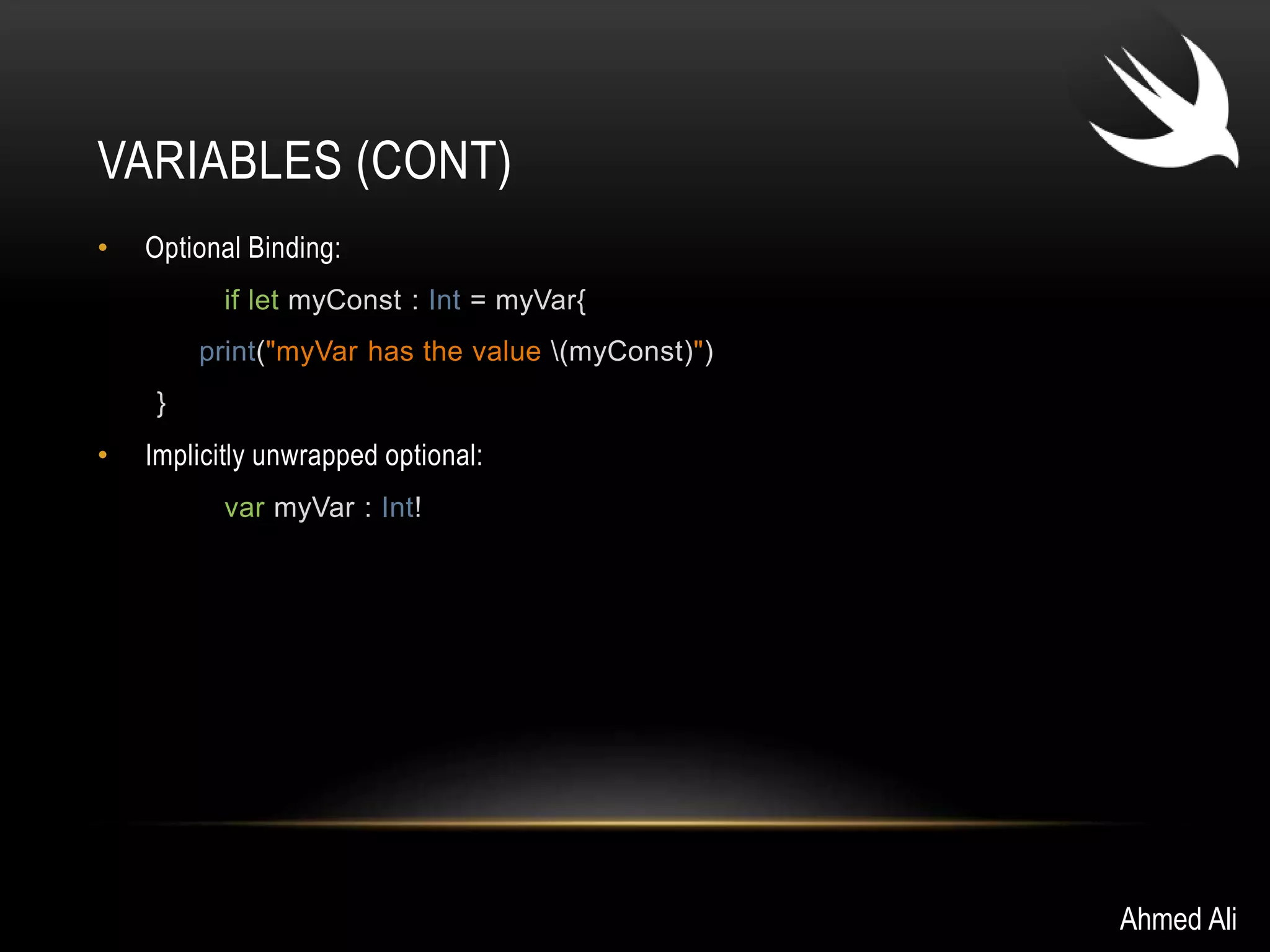 VARIABLES (CONT) 
• Optional Binding: 
if let myConst : Int = myVar{ 
print("myVar has the value (myConst)") 
} 
• Implicitly unwrapped optional: 
var myVar : Int! 
Ahmed Ali 
 