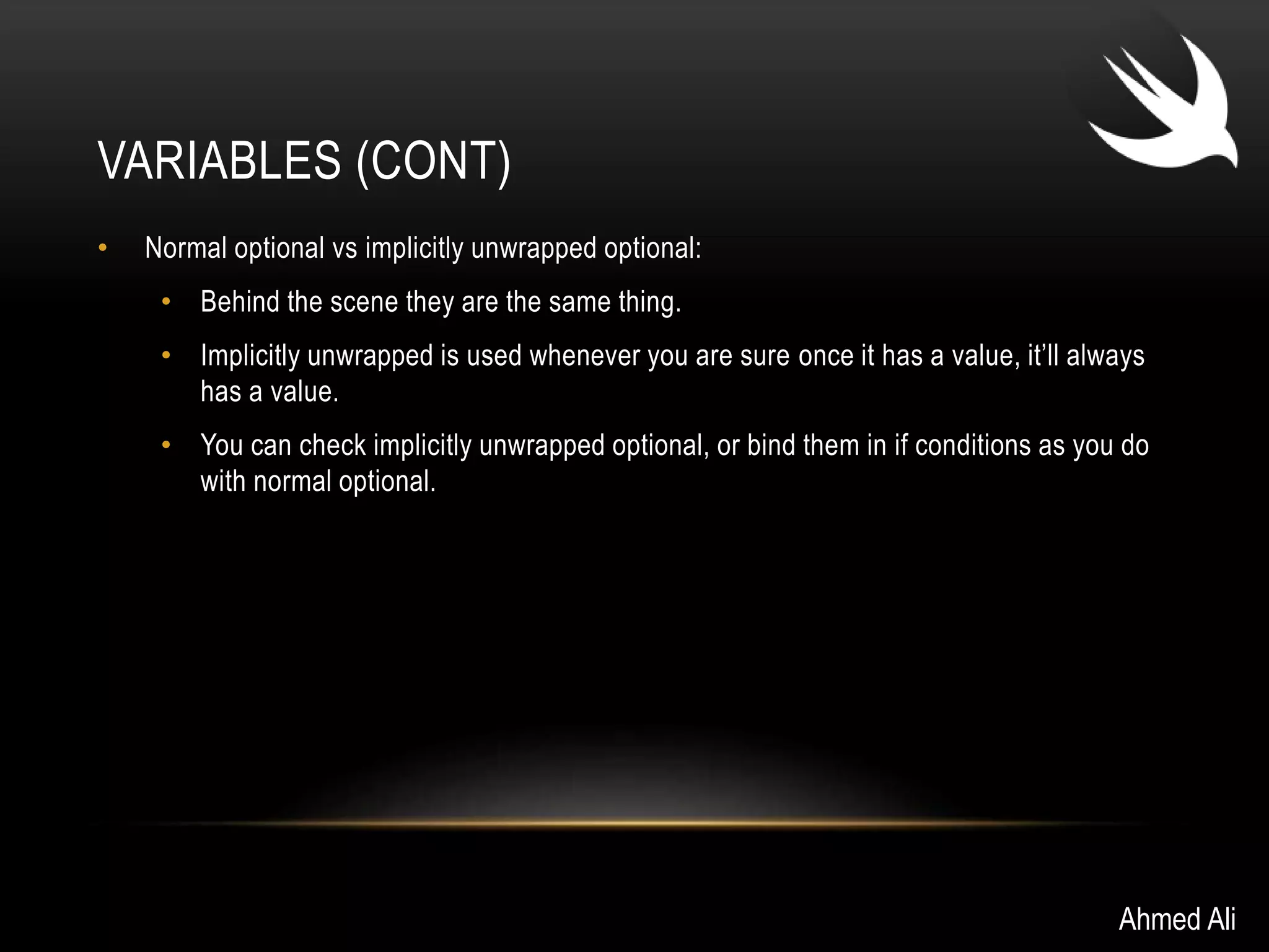 VARIABLES (CONT) 
• Normal optional vs implicitly unwrapped optional: 
• Behind the scene they are the same thing. 
• Implicitly unwrapped is used whenever you are sure once it has a value, it’ll always 
has a value. 
• You can check implicitly unwrapped optional, or bind them in if conditions as you do 
with normal optional. 
Ahmed Ali 
 