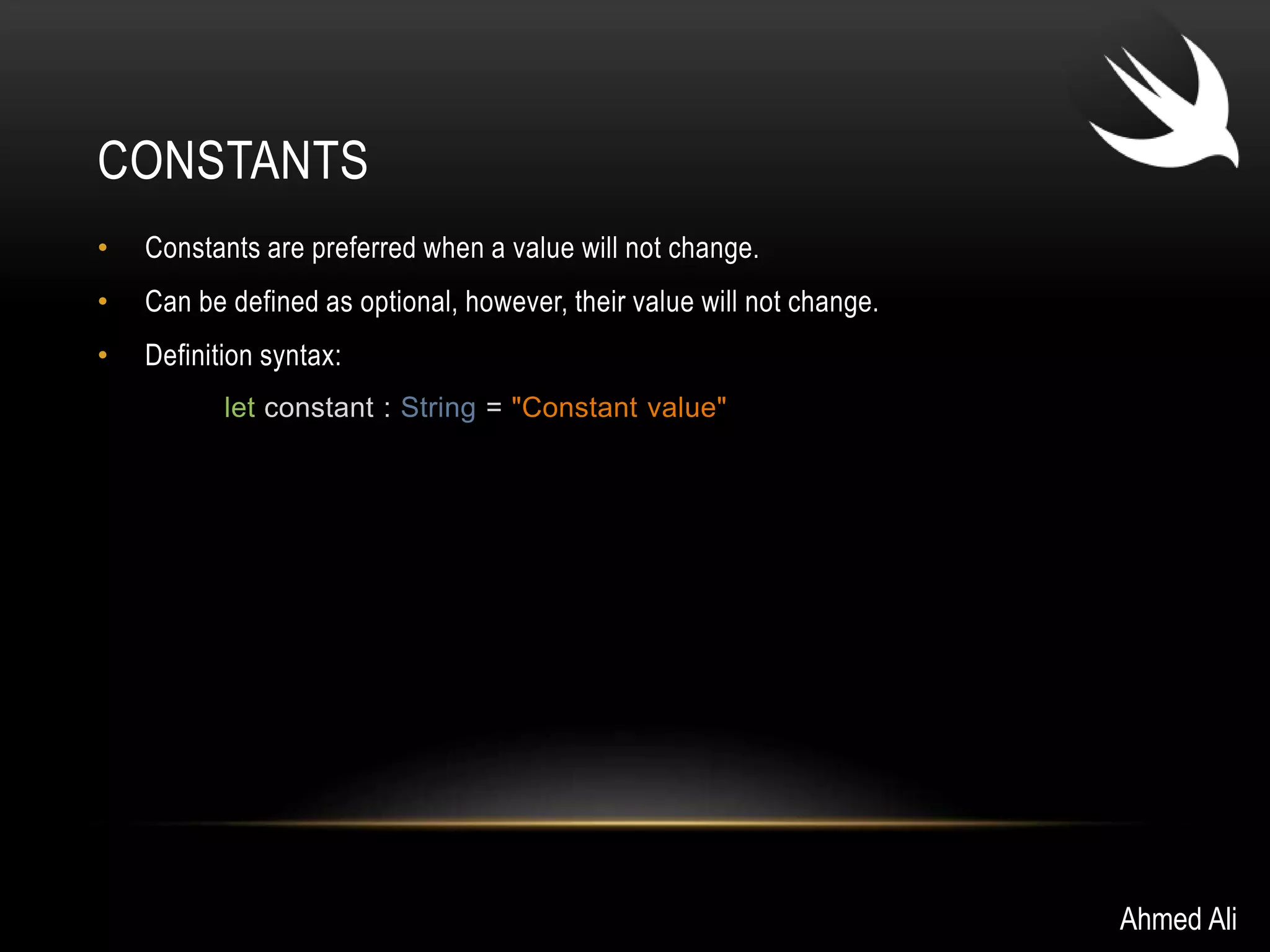 CONSTANTS 
• Constants are preferred when a value will not change. 
• Can be defined as optional, however, their value will not change. 
• Definition syntax: 
let constant : String = "Constant value" 
Ahmed Ali 
 