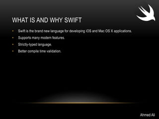 WHAT IS AND WHY SWIFT 
• Swift is the brand new language for developing iOS and Mac OS X applications. 
• Supports many modern features. 
• Strictly-typed language. 
• Better compile time validation. 
Ahmed Ali 
 
