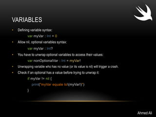 VARIABLES 
• Defining variable syntax: 
var myVar : Int = 0 
• Allow nil, optional variables syntax: 
var myVar : Int? 
• You have to unwrap optional variables to access their values: 
var nonOptionalVar : Int = myVar! 
• Unwrapping variable who has no value (or its value is nil) will trigger a crash. 
• Check if an optional has a value before trying to unwrap it: 
if myVar != nil { 
print("myVar equale to(myVar!)") 
} 
Ahmed Ali 
 