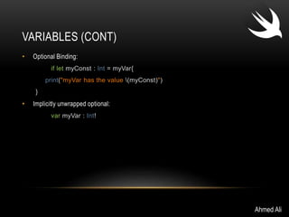 VARIABLES (CONT) 
• Optional Binding: 
if let myConst : Int = myVar{ 
print("myVar has the value (myConst)") 
} 
• Implicitly unwrapped optional: 
var myVar : Int! 
Ahmed Ali 
 