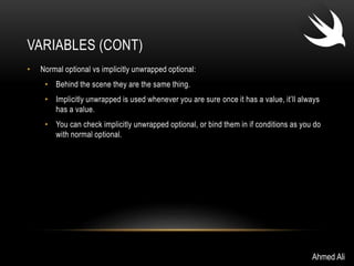 VARIABLES (CONT) 
• Normal optional vs implicitly unwrapped optional: 
• Behind the scene they are the same thing. 
• Implicitly unwrapped is used whenever you are sure once it has a value, it’ll always 
has a value. 
• You can check implicitly unwrapped optional, or bind them in if conditions as you do 
with normal optional. 
Ahmed Ali 
 