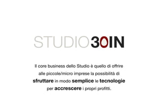 STUDIO 
Il core business dello Studio è quello di offrire 
alle piccole/micro imprese la possibilità di 
sfruttare in modo semplice le tecnologie 
per accrescere i propri profitti. 
 